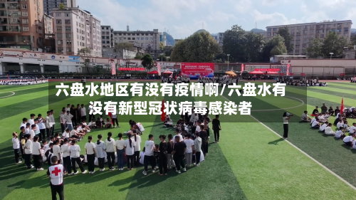 六盘水地区有没有疫情啊/六盘水有没有新型冠状病毒感染者