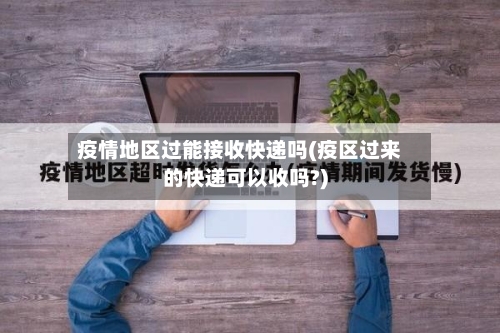 疫情地区过能接收快递吗(疫区过来的快递可以收吗?)