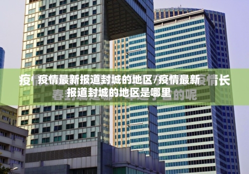 疫情最新报道封城的地区/疫情最新报道封城的地区是哪里-第3张图片