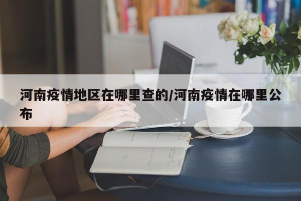 河南疫情地区在哪里查的/河南疫情在哪里公布